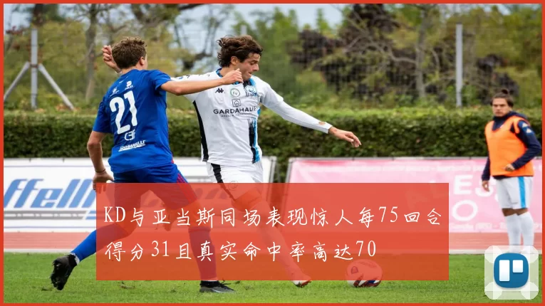KD与亚当斯同场表现惊人每75回合得分31且真实命中率高达70