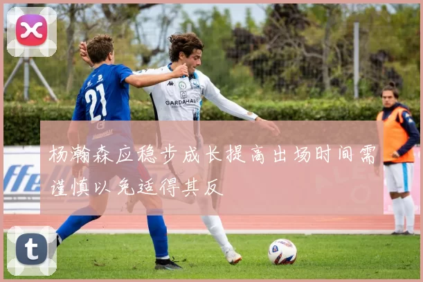 杨瀚森应稳步成长提高出场时间需谨慎以免适得其反