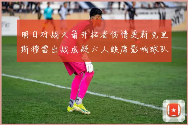 明日对战火箭开拓者伤情更新克里斯穆雷出战成疑六人缺席影响球队实力