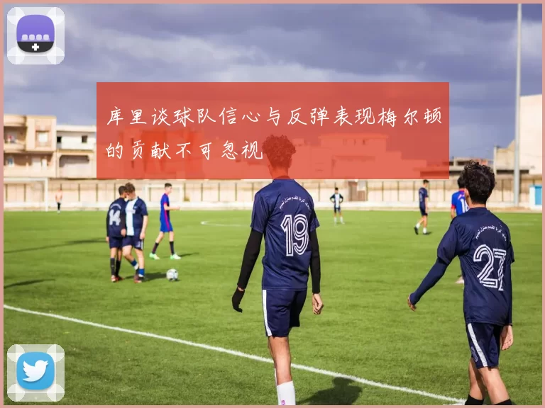 库里谈球队信心与反弹表现梅尔顿的贡献不可忽视