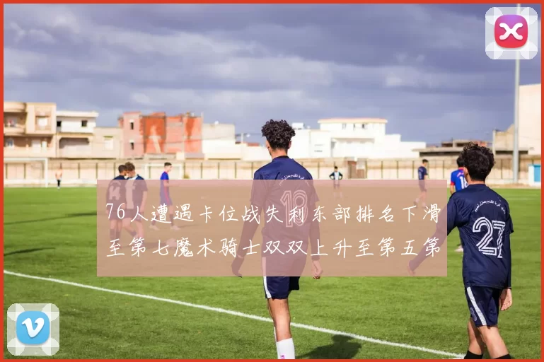 76人遭遇卡位战失利东部排名下滑至第七魔术骑士双双上升至第五第六位