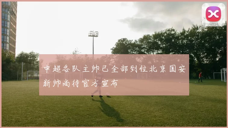 中超各队主帅已全部到位北京国安新帅尚待官方宣布