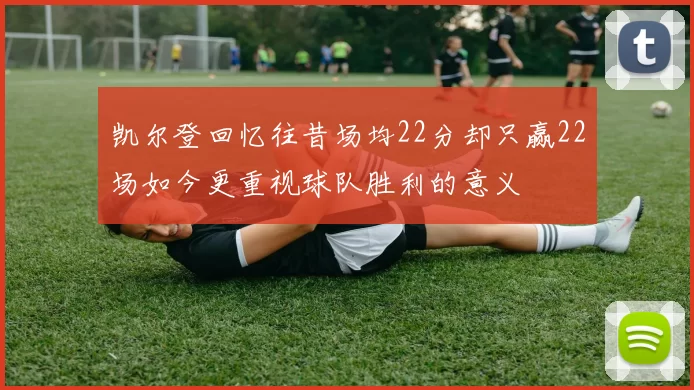凯尔登回忆往昔场均22分却只赢22场如今更重视球队胜利的意义